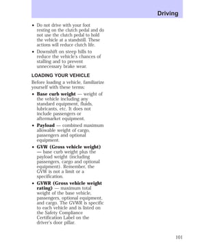 ² Do not drive with your foot 
resting on the clutch pedal and do 
not use the clutch pedal to hold 
the vehicle at a standstill. These 
actions will reduce clutch life. 
² Downshift on steep hills to 
reduce the vehicle’s chances of 
stalling and to prevent 
unnecessary brake wear. 
LOADING YOUR VEHICLE 
Before loading a vehicle, familiarize 
yourself with these terms: 
² Base curb weight — weight of 
the vehicle including any 
standard equipment, fluids, 
lubricants, etc. It does not 
include passengers or 
aftermarket equipment. 
² Payload — combined maximum 
allowable weight of cargo, 
passengers and optional 
equipment. 
² GVW (Gross vehicle weight) 
— base curb weight plus the 
payload weight (including 
passengers, cargo and optional 
equipment). Remember, the 
GVW is not a limit or a 
specification. 
² GVWR (Gross vehicle weight 
rating) — maximum total 
weight of the base vehicle, 
passengers, optional equipment, 
and cargo. The GVWR is specific 
to each vehicle and is listed on 
the Safety Compliance 
Certification Label on the 
driver’s door pillar. 
Driving 
101 
 