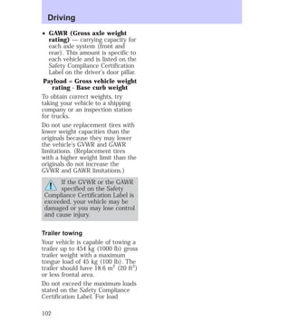 Driving 
² GAWR (Gross axle weight 
rating) — carrying capacity for 
each axle system (front and 
rear). This amount is specific to 
each vehicle and is listed on the 
Safety Compliance Certification 
Label on the driver’s door pillar. 
Payload = Gross vehicle weight 
rating - Base curb weight 
To obtain correct weights, try 
taking your vehicle to a shipping 
company or an inspection station 
for trucks. 
Do not use replacement tires with 
lower weight capacities than the 
originals because they may lower 
the vehicle’s GVWR and GAWR 
limitations. (Replacement tires 
with a higher weight limit than the 
originals do not increase the 
GVWR and GAWR limitations.) 
If the GVWR or the GAWR 
specified on the Safety 
Compliance Certification Label is 
exceeded, your vehicle may be 
damaged or you may lose control 
and cause injury. 
Trailer towing 
Your vehicle is capable of towing a 
trailer up to 454 kg (1000 lb) gross 
trailer weight with a maximum 
tongue load of 45 kg (100 lb). The 
trailer should have 18.6 m2 (20 ft2) 
or less frontal area. 
Do not exceed the maximum loads 
stated on the Safety Compliance 
Certification Label. For load 
102 
 