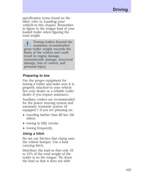 specification terms found on the 
label, refer to Loading your 
vehicle in this chapter. Remember 
to figure in the tongue load of your 
loaded trailer when figuring the 
total weight. 
Towing trailers beyond the 
maximum recommended 
gross trailer weight exceeds the 
limits of the vehicle and could 
result in engine damage, 
transaxle/axle damage, structural 
damage, loss of control, and 
personal injury. 
Preparing to tow 
Use the proper equipment for 
towing a trailer and make sure it is 
properly attached to your vehicle. 
See your dealer or a reliable trailer 
dealer if you require assistance. 
Auxiliary coolers are recommended 
for the power steering system and 
automatic transaxle system (if 
equipped ) if you are planning on: 
² traveling farther than 80 km (50 
miles). 
² towing in hilly terrain. 
² towing frequently. 
Using a hitch 
Do not use hitches that clamp onto 
the vehicle bumper. Use a load 
carrying hitch. 
Distribute the load so that only 10 
to 15% of the total weight of the 
trailer is on the tongue. Tie down 
the load so that it does not shift 
Driving 
103 
 