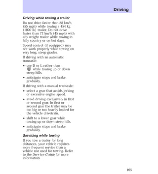 Driving while towing a trailer 
Do not drive faster than 88 km/h 
(55 mph) while towing a 454 kg 
(1000 lb) trailer. Do not drive 
faster than 72 km/h (45 mph) with 
any weight trailer while towing in 
hilly country or on hot days. 
Speed control (if equipped) may 
not work properly while towing on 
very long, steep grades. 
If driving with an automatic 
transaxle: 
² use D or L rather than 
D while towing up or down 
steep hills. 
² anticipate stops and brake 
gradually. 
If driving with a manual transaxle: 
² select a gear that avoids jerking 
or excessive engine speed. 
² avoid driving excessively in first 
or second gear. In first or 
second gear the trailer may be 
too big or too heavily loaded for 
the vehicle drivetrain. 
² shift to a lower gear while 
towing up or down steep hills. 
² anticipate stops and brake 
gradually. 
Servicing while towing 
If you tow a trailer for long 
distances, your vehicle requires 
more frequent service than a 
vehicle not used for towing. Refer 
to the Service Guide for more 
information. 
Driving 
105 
 