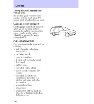 Driving 
Towing behind a recreational 
vehicle (RV) 
Do not tow your vehicle behind 
another vehicle, such as an RV, 
unless front wheel dollies are used. 
Luggage rack (if equipped) 
Load luggage as far back as it will 
safely go on the rack without 
causing the vehicle to exceed the 
gross vehicle weight rating 
(GVWR) or gross axle weight 
rating (GAWR). 
FUEL CONSUMPTION 
Fuel economy can be improved by 
avoiding: 
² lack of regular, scheduled 
maintenance 
² excessive speed 
² rapid acceleration 
² driving with the brake pedal 
depressed 
² sudden stops 
² extended engine idling 
² use of speed control in hilly 
terrain 
² extended use of the air 
conditioner, defroster, rear 
window defroster and other 
accessories 
² underinflated tires 
² heavy loads 
² aftermarket add-ons such as 
bike, ski or luggage racks, bug 
deflectors, etc. 
106 
 
