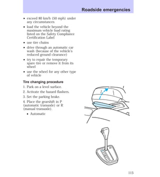 ² exceed 80 km/h (50 mph) under 
any circumstances 
² load the vehicle beyond the 
maximum vehicle load rating 
listed on the Safety Compliance 
Certification Label 
² use tire chains 
² drive through an automatic car 
wash (because of the vehicle’s 
reduced ground clearance) 
² try to repair the temporary 
spare tire or remove it from its 
wheel 
² use the wheel for any other type 
of vehicle 
Tire changing procedure 
1. Park on a level surface. 
2. Activate the hazard flashers. 
3. Set the parking brake. 
4. Place the gearshift in P 
(automatic transaxle) or R 
(manual transaxle). 
² Automatic 
Roadside emergencies 
P 
R 
N 
D 
D 
L 
115 
 