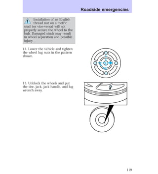 Installation of an English 
thread nut on a metric 
stud (or vice-versa) will not 
properly secure the wheel to the 
hub. Damaged studs may result 
in wheel separation and possible 
injury. 
12. Lower the vehicle and tighten 
the wheel lug nuts in the pattern 
shown. 
13. Unblock the wheels and put 
the tire, jack, jack handle, and lug 
wrench away. 
Roadside emergencies 
119 
 