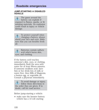 Roadside emergencies 
JUMP-STARTING A DISABLED 
VEHICLE 
The gases around the 
battery can explode if 
exposed to flames, sparks, or lit 
smoking materials. An explosion 
could result in injury or vehicle 
damage. 
To protect yourself when 
charging a battery, always 
shield your face and eyes. Make 
sure that you can breathe fresh 
air. 
Batteries contain sulfuric 
acid which burns skin, 
eyes, and clothing. 
If the battery acid touches 
someone’s skin, eyes, or clothing, 
immediately flush the area with 
water for at least fifteen minutes. 
If someone swallows acid, have 
him or her drink lots of milk or 
water first, then Milk of Magnesia, 
a beaten egg, or vegetable oil. 
Consult a physician immediately. 
To avoid damage or injury, 
follow these directions in 
the order they are given. If in 
doubt, call for road service. 
Before jump-starting a vehicle: 
² make sure the booster battery 
vehicle has a 12-volt starting 
120 
 