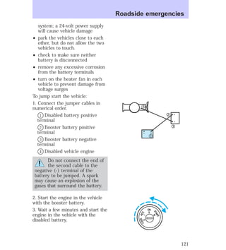 system; a 24-volt power supply 
will cause vehicle damage 
² park the vehicles close to each 
other, but do not allow the two 
vehicles to touch. 
² check to make sure neither 
battery is disconnected 
² remove any excessive corrosion 
from the battery terminals 
² turn on the heater fan in each 
vehicle to prevent damage from 
voltage surges 
To jump start the vehicle: 
1. Connect the jumper cables in 
numerical order. 
V1 Disabled battery positive 
terminal 
V2 Booster battery positive 
terminal 
V3 Booster battery negative 
terminal 
V4 Disabled vehicle engine 
Do not connect the end of 
the second cable to the 
negative (-) terminal of the 
battery to be jumped. A spark 
may cause an explosion of the 
gases that surround the battery. 
2. Start the engine in the vehicle 
with the booster battery. 
3. Wait a few minutes and start the 
engine in the vehicle with the 
disabled battery. 
Roadside emergencies 
4 
– + 
2 
3 
1 
– + 
ON 
II 
ACC 
I 
LOCK 
0 
START 
III 
121 
 