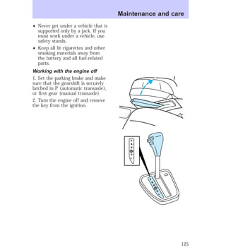 ² Never get under a vehicle that is 
supported only by a jack. If you 
must work under a vehicle, use 
safety stands. 
² Keep all lit cigarettes and other 
smoking materials away from 
the battery and all fuel-related 
parts. 
Working with the engine off 
1. Set the parking brake and make 
sure that the gearshift is securely 
latched in P (automatic transaxle), 
or first gear (manual transaxle). 
2. Turn the engine off and remove 
the key from the ignition. 
Maintenance and care 
P 
R 
N 
D 
D 
L 
P 
R 
N 
D 
D 
L 
125 
 
