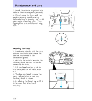 3. Block the wheels to prevent the 
vehicle from moving unexpectedly. 
4. If work must be done with the 
engine running, avoid wearing 
loose clothing or jewelry that could 
get caught in moving parts. Take 
appropriate precautions with long 
hair. 
Opening the hood 
1. Inside the vehicle, pull the hood 
release handle located under the 
bottom left corner of the 
instrument panel. 
2. Outside the vehicle, release the 
auxiliary latch located under the 
center of the hood. 
3. Lift the hood and secure it in 
the open position with the prop 
rod. 
4. To close the hood, remove the 
prop rod and shut so that the 
auxiliary latch is closed. 
After closing the hood, try to lift it 
to be sure that it is closed 
securely. 
5 
HI 
SEEK 
TUNE SCAN 
LO 
OFF 
*A/C 
*MAX 
A/C 
TUNE 
DISCS 
EJ REW FF 
BASS TREB 
BAL 
FADE 
TAPE 
CD 
AM 
FM 
– + 
1 
SIDE 1-2 
2 
3 4 
5 
COMP 
1 
SIDE 1-2 
VOL– 
PUSH ON 
MIRROR 
L 
R 
0 0 0 0 0 0 
0 0 0 
40 
30 
20 
50 60 70 
80 
90 
100 
110 20 
40 
60 
80 
100 
120 
140 
160 
180 
E F C H 
FUEL FILL 
1/2 2 
1 
3 
RPM x 1000 
MIST 
OFF 
OF2 
RESET 
SET 
ACC 
SET 
XXXX 
XXX 
INT 
1 
Maintenance and care 
128 
 