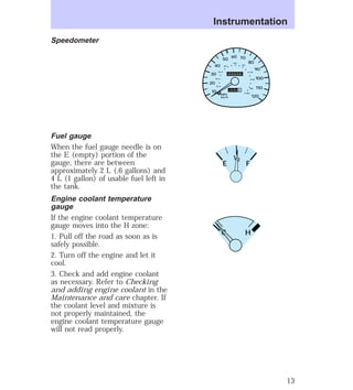 Speedometer 
Fuel gauge 
When the fuel gauge needle is on 
the E (empty) portion of the 
gauge, there are between 
approximately 2 L (.6 gallons) and 
4 L (1 gallon) of usable fuel left in 
the tank. 
Engine coolant temperature 
gauge 
If the engine coolant temperature 
gauge moves into the H zone: 
1. Pull off the road as soon as is 
safely possible. 
2. Turn off the engine and let it 
cool. 
3. Check and add engine coolant 
as necessary. Refer to Checking 
and adding engine coolant in the 
Maintenance and care chapter. If 
the coolant level and mixture is 
not properly maintained, the 
engine coolant temperature gauge 
will not read properly. 
Instrumentation 
0 0 0 0 0 0 
140 
110 20 
0 0 0 0 
MPH 
km/h 
40 
30 
20 
10 
50 60 70 
80 
90 
100 
120 
40 
60 
80 
100 
120 
160 
180 
200 
1/2 
E F 
C H 
13 
 