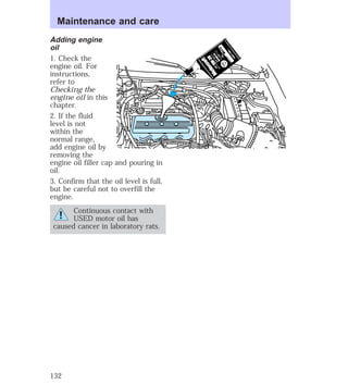 Maintenance and care 
Adding engine 
oil 
1. Check the 
engine oil. For 
instructions, 
refer to 
Checking the 
engine oil in this 
chapter. 
2. If the fluid 
level is not 
within the 
normal range, 
add engine oil by 
removing the 
engine oil filler cap and pouring in 
oil. 
3. Confirm that the oil level is full, 
but be careful not to overfill the 
engine. 
Continuous contact with 
USED motor oil has 
caused cancer in laboratory rats. 
132 
 