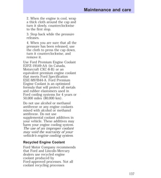 2. When the engine is cool, wrap 
a thick cloth around the cap and 
turn it slowly, counterclockwise 
to the first stop. 
3. Step back while the pressure 
releases. 
4. When you are sure that all the 
pressure has been released, use 
the cloth to press the cap down, 
turn it counterclockwise, and 
remove it. 
Use Ford Premium Engine Coolant 
E2FZ-19549-AA (in Canada, 
Motorcraft CXC-8-B) or an 
equivalent premium engine coolant 
that meets Ford Specification 
ESE-M97B44-A. Ford Premium 
Engine Coolant is an optimized 
formula that will protect all metals 
and rubber elastomers used in 
Ford cooling systems for 4 years or 
50,000 miles (80,000 km). 
Do not use alcohol or methanol 
antifreeze or any engine coolants 
mixed with alcohol or methanol 
antifreeze. Do not use 
supplemental coolant additives in 
your vehicle. These additives may 
harm your engine cooling system. 
The use of an improper coolant 
may void the warranty of your 
vehicle’s engine cooling system. 
Recycled Engine Coolant 
Ford Motor Company recommends 
that Ford and Lincoln-Mercury 
dealers use recycled engine 
coolant produced by 
Ford-approved processes. Not all 
coolant recycling processes 
Maintenance and care 
137 
 