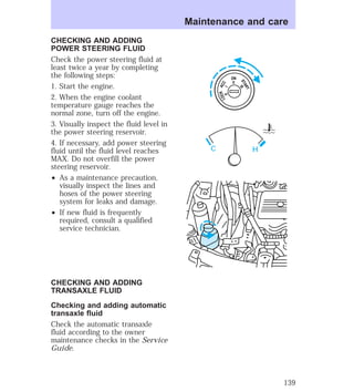 CHECKING AND ADDING 
POWER STEERING FLUID 
Check the power steering fluid at 
least twice a year by completing 
the following steps: 
1. Start the engine. 
2. When the engine coolant 
temperature gauge reaches the 
normal zone, turn off the engine. 
3. Visually inspect the fluid level in 
the power steering reservoir. 
4. If necessary, add power steering 
fluid until the fluid level reaches 
MAX. Do not overfill the power 
steering reservoir. 
² As a maintenance precaution, 
visually inspect the lines and 
hoses of the power steering 
system for leaks and damage. 
² If new fluid is frequently 
required, consult a qualified 
service technician. 
CHECKING AND ADDING 
TRANSAXLE FLUID 
Checking and adding automatic 
transaxle fluid 
Check the automatic transaxle 
fluid according to the owner 
maintenance checks in the Service 
Guide. 
Maintenance and care 
ON 
II 
ACC 
I 
LOCK 
0 
START 
III 
C H 
139 
 