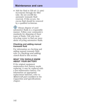 Maintenance and care 
² Add the fluid in 250 ml (1⁄2 pint) 
increments through the filler 
tube. Do not overfill the 
automatic transaxle fluid 
reservoir. If this occurs, the 
excess fluid should be removed 
by a qualified technician. 
Always dispose of used 
automotive fluids in a responsible 
manner. Follow your community’s 
standards for disposing of these 
types of fluids. Call your local 
recycling center to find out more 
about recycling automotive fluids. 
Checking and adding manual 
transaxle fluid 
For information on checking and 
adding manual transaxle fluid, 
refer to Checking and adding 
clutch fluid in this section. 
WHAT YOU SHOULD KNOW 
ABOUT YOUR BATTERY 
If the original equipment 
maintenance-free battery needs 
replacing, it may be replaced with 
a low-maintenance battery. For 
information on appropriate 
replacement batteries, refer to 
Motorcraft part numbers in the 
Capacities and specifications 
chapter. 
142 
 