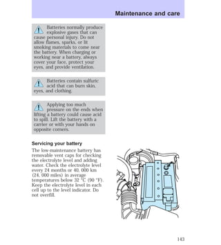 Batteries normally produce 
explosive gases that can 
cause personal injury. Do not 
allow flames, sparks, or lit 
smoking materials to come near 
the battery. When charging or 
working near a battery, always 
cover your face, protect your 
eyes, and provide ventilation. 
Batteries contain sulfuric 
acid that can burn skin, 
eyes, and clothing. 
Applying too much 
pressure on the ends when 
lifting a battery could cause acid 
to spill. Lift the battery with a 
carrier or with your hands on 
opposite corners. 
Servicing your battery 
The low-maintenance battery has 
removable vent caps for checking 
the electrolyte level and adding 
water. Check the electrolyte level 
every 24 months or 40, 000 km 
(24, 000 miles) in average 
temperatures below 32 °C (90 °F). 
Keep the electrolyte level in each 
cell up to the level indicator. Do 
not overfill. 
Maintenance and care 
143 
 