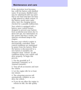 Maintenance and care 
If the electrolyte level becomes 
low, refill the battery with distilled 
water. If necessary, distilled water 
may be substituted with tap water 
that is not hard and does not have 
a high mineral or alkali content. If 
the battery needs water quite 
often, have the charging system 
checked for a possible malfunction. 
Your vehicle is equipped with a 
battery saver control feature 
designed to prevent your battery 
from accidental wear down due to 
doors left ajar. For information on 
the system and how it works, see 
Interior overhead lamp in this 
chapter. 
Because your vehicle’s engine is 
electronically controlled, some 
control conditions are maintained 
by power from the battery. When 
the battery is disconnected or a 
new battery is installed, the 
computer must “relearn” its idle 
conditions before your vehicle will 
drive properly. To begin this 
process: 
1. Put the gearshift in P 
(automatic transaxle) or N 
(manual transaxle). 
2. Turn off all accessories and start 
the vehicle. 
3. Let the engine idle for at least 
one minute. 
4. The relearning process will 
automatically complete as you 
drive the vehicle. 
² If you do not allow the engine to 
relearn its idle, the idle quality 
144 
 
