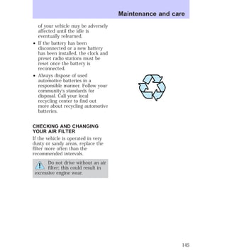 of your vehicle may be adversely 
affected until the idle is 
eventually relearned. 
² If the battery has been 
disconnected or a new battery 
has been installed, the clock and 
preset radio stations must be 
reset once the battery is 
reconnected. 
² Always dispose of used 
automotive batteries in a 
responsible manner. Follow your 
community’s standards for 
disposal. Call your local 
recycling center to find out 
more about recycling automotive 
batteries. 
CHECKING AND CHANGING 
YOUR AIR FILTER 
If the vehicle is operated in very 
dusty or sandy areas, replace the 
filter more often than the 
recommended intervals. 
Do not drive without an air 
filter; this could result in 
excessive engine wear. 
Maintenance and care 
145 
 