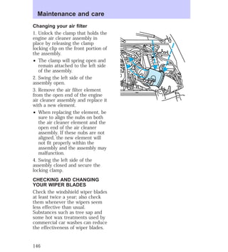 Maintenance and care 
Changing your air filter 
1. Unlock the clamp that holds the 
engine air cleaner assembly in 
place by releasing the clamp 
locking clip on the front portion of 
the assembly. 
² The clamp will spring open and 
remain attached to the left side 
of the assembly. 
2. Swing the left side of the 
assembly open. 
3. Remove the air filter element 
from the open end of the engine 
air cleaner assembly and replace it 
with a new element. 
² When replacing the element, be 
sure to align the nubs on both 
the air cleaner element and the 
open end of the air cleaner 
assembly. If these nubs are not 
aligned, the new element will 
not fit properly within the 
assembly and the assembly may 
malfunction. 
4. Swing the left side of the 
assembly closed and secure the 
locking clamp. 
CHECKING AND CHANGING 
YOUR WIPER BLADES 
Check the windshield wiper blades 
at least twice a year; also check 
them whenever the wipers seem 
less effective than usual. 
Substances such as tree sap and 
some hot wax treatments used by 
commercial car washes can reduce 
the effectiveness of wiper blades. 
146 
 