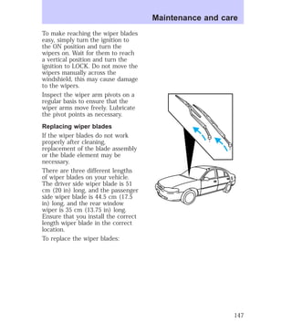 To make reaching the wiper blades 
easy, simply turn the ignition to 
the ON position and turn the 
wipers on. Wait for them to reach 
a vertical position and turn the 
ignition to LOCK. Do not move the 
wipers manually across the 
windshield, this may cause damage 
to the wipers. 
Inspect the wiper arm pivots on a 
regular basis to ensure that the 
wiper arms move freely. Lubricate 
the pivot points as necessary. 
Replacing wiper blades 
If the wiper blades do not work 
properly after cleaning, 
replacement of the blade assembly 
or the blade element may be 
necessary. 
There are three different lengths 
of wiper blades on your vehicle. 
The driver side wiper blade is 51 
cm (20 in) long, and the passenger 
side wiper blade is 44.5 cm (17.5 
in) long, and the rear window 
wiper is 35 cm (13.75 in) long. 
Ensure that you install the correct 
length wiper blade in the correct 
location. 
To replace the wiper blades: 
Maintenance and care 
147 
 