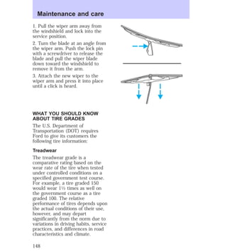 Maintenance and care 
1. Pull the wiper arm away from 
the windshield and lock into the 
service position. 
2. Turn the blade at an angle from 
the wiper arm. Push the lock pin 
with a screwdriver to release the 
blade and pull the wiper blade 
down toward the windshield to 
remove it from the arm. 
3. Attach the new wiper to the 
wiper arm and press it into place 
until a click is heard. 
WHAT YOU SHOULD KNOW 
ABOUT TIRE GRADES 
The U.S. Department of 
Transportation (DOT) requires 
Ford to give its customers the 
following tire information: 
Treadwear 
The treadwear grade is a 
comparative rating based on the 
wear rate of the tire when tested 
under controlled conditions on a 
specified government test course. 
For example, a tire graded 150 
would wear 11⁄2 times as well on 
the government course as a tire 
graded 100. The relative 
performance of tires depends upon 
the actual conditions of their use, 
however, and may depart 
significantly from the norm due to 
variations in driving habits, service 
practices, and differences in road 
characteristics and climate. 
148 
 