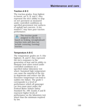 Traction A B C 
The traction grades, from highest 
to lowest, are A, B, and C; they 
represent the tire’s ability to stop 
on wet pavement as measured 
under controlled conditions on 
specified government test surfaces 
of asphalt and concrete. A tire 
marked C may have poor traction 
performance. 
The traction grade 
assigned to this tire is 
based on braking (straightahead) 
traction tests and does not 
include cornering (turning) 
traction. 
Temperature A B C 
The temperature grades are A (the 
highest), B, and C; they represent 
the tire’s resistance to the 
generation of heat and its ability to 
dissipate heat when tested under 
controlled conditions on a 
specified indoor laboratory test 
wheel. Sustained high temperature 
can cause the material of the tire 
to degenerate and reduce tire life. 
Excessive temperature can lead to 
sudden tire failure. The grade C 
corresponds to a level of 
performance which all passenger 
car tires must meet under the 
Federal Motor Vehicle Safety 
Standard No. 109. Grades A and B 
represent higher levels of 
performance on the laboratory test 
wheel than the minimum required 
by law. 
Maintenance and care 
149 
 