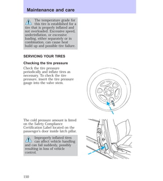 Maintenance and care 
The temperature grade for 
this tire is established for a 
tire that is properly inflated and 
not overloaded. Excessive speed, 
underinflation, or excessive 
loading, either separately or in 
combination, can cause heat 
build up and possible tire failure. 
SERVICING YOUR TIRES 
Checking the tire pressure 
Check the tire pressure 
periodically and inflate tires as 
necessary. To check the tire 
pressure, insert the tire pressure 
gauge into the valve stem. 
The cold pressure amount is listed 
on the Safety Compliance 
Certification Label located on the 
passenger’s door inside latch pillar. 
Improperly inflated tires 
can affect vehicle handling 
and can fail suddenly, possibly 
resulting in loss of vehicle 
control. 
150 
 