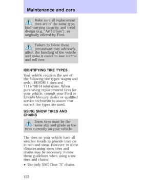 Maintenance and care 
Make sure all replacement 
tires are of the same type, 
load-carrying capacity, and tread 
design (e.g. “All Terrain”), as 
originally offered by Ford. 
Failure to follow these 
precautions may adversely 
affect the handling of the vehicle 
and make it easier to lose control 
and roll over. 
IDENTIFYING TIRE TYPES 
Your vehicle requires the use of 
the following tire types: wagon and 
sedan 18565R14 tires and 
T115/70D14 mini-spare. When 
purchasing replacemment tires for 
your vehicle, consult your Ford or 
Lincoln-Mercury dealer or qualified 
service technician to assure that 
correct tire types are used. 
USING SNOW TIRES AND 
CHAINS 
Snow tires must be the 
same size and grade as the 
tires currently on your vehicle. 
The tires on your vehicle have all 
weather treads to provide traction 
in rain and snow. However, in some 
climates using snow tires and 
chains may be necessary. Follow 
these guidelines when using snow 
tires and chains: 
² Use only SAE Class “S” chains. 
152 
 