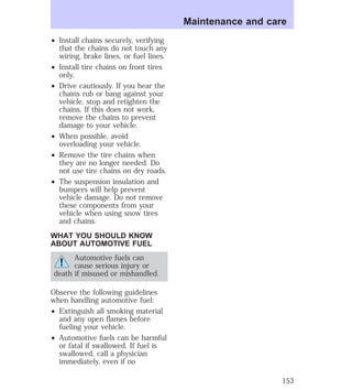 ² Install chains securely, verifying 
that the chains do not touch any 
wiring, brake lines, or fuel lines. 
² Install tire chains on front tires 
only. 
² Drive cautiously. If you hear the 
chains rub or bang against your 
vehicle, stop and retighten the 
chains. If this does not work, 
remove the chains to prevent 
damage to your vehicle. 
² When possible, avoid 
overloading your vehicle. 
² Remove the tire chains when 
they are no longer needed. Do 
not use tire chains on dry roads. 
² The suspension insulation and 
bumpers will help prevent 
vehicle damage. Do not remove 
these components from your 
vehicle when using snow tires 
and chains. 
WHAT YOU SHOULD KNOW 
ABOUT AUTOMOTIVE FUEL 
Automotive fuels can 
cause serious injury or 
death if misused or mishandled. 
Observe the following guidelines 
when handling automotive fuel: 
² Extinguish all smoking material 
and any open flames before 
fueling your vehicle. 
² Automotive fuels can be harmful 
or fatal if swallowed. If fuel is 
swallowed, call a physician 
immediately, even if no 
Maintenance and care 
153 
 
