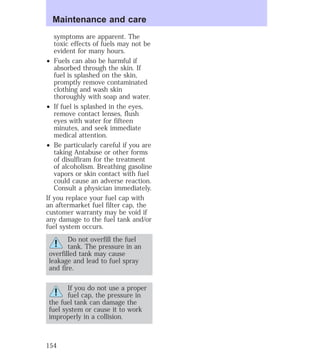 Maintenance and care 
symptoms are apparent. The 
toxic effects of fuels may not be 
evident for many hours. 
² Fuels can also be harmful if 
absorbed through the skin. If 
fuel is splashed on the skin, 
promptly remove contaminated 
clothing and wash skin 
thoroughly with soap and water. 
² If fuel is splashed in the eyes, 
remove contact lenses, flush 
eyes with water for fifteen 
minutes, and seek immediate 
medical attention. 
² Be particularly careful if you are 
taking Antabuse or other forms 
of disulfiram for the treatment 
of alcoholism. Breathing gasoline 
vapors or skin contact with fuel 
could cause an adverse reaction. 
Consult a physician immediately. 
If you replace your fuel cap with 
an aftermarket fuel filter cap, the 
customer warranty may be void if 
any damage to the fuel tank and/or 
fuel system occurs. 
Do not overfill the fuel 
tank. The pressure in an 
overfilled tank may cause 
leakage and lead to fuel spray 
and fire. 
If you do not use a proper 
fuel cap, the pressure in 
the fuel tank can damage the 
fuel system or cause it to work 
improperly in a collision. 
154 
 
