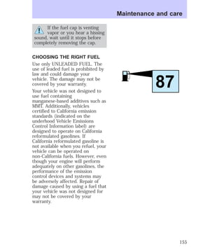 If the fuel cap is venting 
vapor or you hear a hissing 
sound, wait until it stops before 
completely removing the cap. 
CHOOSING THE RIGHT FUEL 
Use only UNLEADED FUEL. The 
use of leaded fuel is prohibited by 
law and could damage your 
vehicle. The damage may not be 
covered by your warranty. 
Your vehicle was not designed to 
use fuel containing 
manganese-based additives such as 
MMT. Additionally, vehicles 
certified to California emission 
standards (indicated on the 
underhood Vehicle Emissions 
Control Information label) are 
designed to operate on California 
reformulated gasolines. If 
California reformulated gasoline is 
not available when you refuel, your 
vehicle can be operated on 
non-California fuels. However, even 
though your engine will perform 
adequately on other gasolines, the 
performance of the emission 
control devices and systems may 
be adversely affected. Repair of 
damage caused by using a fuel that 
your vehicle was not designed for 
may not be covered by your 
warranty. 
Maintenance and care 
87 
155 
 