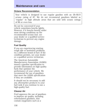 Maintenance and care 
Octane Recommendation 
Your vehicle is designed to use regular gasoline with an (R+M)/2 
octane rating of 87. We do not recommend gasolines labeled as 
‘‘regular’’ in high altitude areas that are sold with octane ratings 
of 86 or even less. 
Do not be concerned if your 
vehicle sometimes knocks lightly. 
However, if it knocks heavily under 
most driving conditions on the 
recommended octane fuel, see 
your dealer or a qualified service 
technician to prevent any engine 
damage. 
Fuel Quality 
If you are experiencing starting, 
rough idle or hesitation problems, 
try a different brand of fuel. If the 
condition persists, see your dealer 
or a qualified service technician. 
The American Automobile 
Manufacturers Association (AAMA) 
issued a gasoline specification to 
provide information on high quality 
fuels that optimize the 
performance of your vehicle. We 
recommend the use of gasolines 
that meet the AAMA specification 
if they are available. 
It should not be necessary to add 
any aftermarket products to your 
fuel tank if you continue to use a 
high-quality fuel. 
Cleaner Air 
Ford approves the use of gasolines 
to improve air quality, including 
reformulated gasolines, that 
contain oxygenates such as a 
156 
 