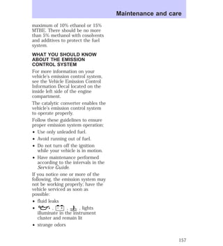 maximum of 10% ethanol or 15% 
MTBE. There should be no more 
than 5% methanol with cosolvents 
and additives to protect the fuel 
system. 
WHAT YOU SHOULD KNOW 
ABOUT THE EMISSION 
CONTROL SYSTEM 
For more information on your 
vehicle’s emission control system, 
see the Vehicle Emission Control 
Information Decal located on the 
inside left side of the engine 
compartment. 
The catalytic converter enables the 
vehicle’s emission control system 
to operate properly. 
Follow these guidelines to ensure 
proper emission system operation: 
² Use only unleaded fuel. 
² Avoid running out of fuel. 
² Do not turn off the ignition 
while your vehicle is in motion. 
² Have maintenance performed 
according to the intervals in the 
Service Guide. 
If you notice one or more of the 
following, the emission system may 
not be working properly; have the 
vehicle serviced as soon as 
possible: 
² fluid leaks 
² , , , lights 
illuminate in the instrument 
cluster and remain lit 
² strange odors 
Maintenance and care 
157 
 