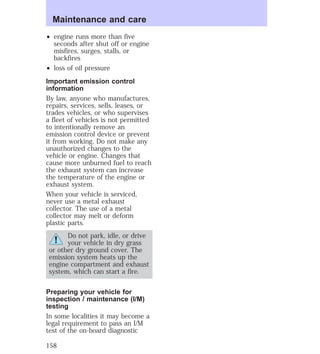 Maintenance and care 
² engine runs more than five 
seconds after shut off or engine 
misfires, surges, stalls, or 
backfires 
² loss of oil pressure 
Important emission control 
information 
By law, anyone who manufactures, 
repairs, services, sells, leases, or 
trades vehicles, or who supervises 
a fleet of vehicles is not permitted 
to intentionally remove an 
emission control device or prevent 
it from working. Do not make any 
unauthorized changes to the 
vehicle or engine. Changes that 
cause more unburned fuel to reach 
the exhaust system can increase 
the temperature of the engine or 
exhaust system. 
When your vehicle is serviced, 
never use a metal exhaust 
collector. The use of a metal 
collector may melt or deform 
plastic parts. 
Do not park, idle, or drive 
your vehicle in dry grass 
or other dry ground cover. The 
emission system heats up the 
engine compartment and exhaust 
system, which can start a fire. 
Preparing your vehicle for 
inspection / maintenance (I/M) 
testing 
In some localities it may become a 
legal requirement to pass an I/M 
test of the on-board diagnostic 
158 
 
