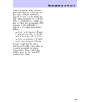 (OBD) II system. If the vehicle’s 
powertrain system or battery has 
just been serviced, the OBD II 
system is reset to a not ready for 
I/M testing condition. To ready the 
OBD II system for I/M testing, the 
law specifies that a minimum of 30 
minutes of city and highway 
driving is necessary as described 
below: 
² At least twenty minutes driving 
in stop-and-go, city-type traffic 
with at least four idle periods. 
² At least ten minutes of driving 
on an expressway or highway. 
Before completing the above 
driving modes, the engine must be 
warmed up and at operating 
temperature. Once started, the 
vehicle must not be turned off 
during these modes. 
Maintenance and care 
159 
 