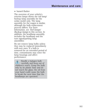 ² hazard flasher 
The overview of your vehicle’s 
exterior lamps shows the tail lamp/ 
backup lamp assembly for the 
sedan model only. The lamp 
assembly for the wagon is similar, 
although the bulb replacement 
process differs. For more 
information, see Tail lamps/ 
Backup lamps in this section. In 
addition, the headlamp assembly 
includes the headlamp and the 
turn signal/parking lamp 
assemblies 
Do not remove lamp bulbs unless 
they may be replaced immediately 
with new ones. If a bulb is 
removed for an extended period of 
time, contaminants may enter the 
lamp housings and affect 
performance. 
Handle a halogen bulb 
carefully and keep out of 
children’s reach. Grasp the bulb 
only by its plastic base and do 
not touch the glass; the oil from 
your hand could cause the bulb 
to break the next time that the 
headlamps are operated. 
Maintenance and care 
161 
 