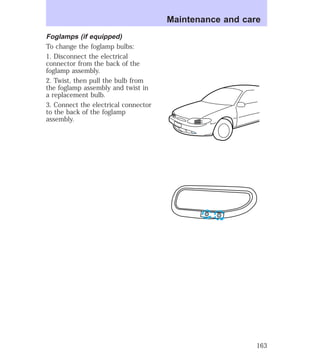 Foglamps (if equipped) 
To change the foglamp bulbs: 
1. Disconnect the electrical 
connector from the back of the 
foglamp assembly. 
2. Twist, then pull the bulb from 
the foglamp assembly and twist in 
a replacement bulb. 
3. Connect the electrical connector 
to the back of the foglamp 
assembly. 
Maintenance and care 
163 
 