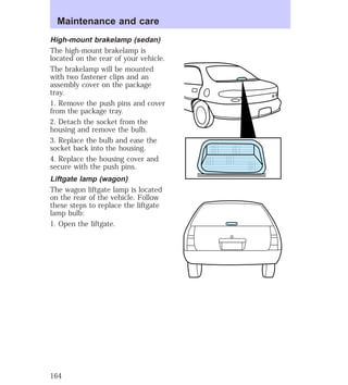 Maintenance and care 
High-mount brakelamp (sedan) 
The high-mount brakelamp is 
located on the rear of your vehicle. 
The brakelamp will be mounted 
with two fastener clips and an 
assembly cover on the package 
tray. 
1. Remove the push pins and cover 
from the package tray. 
2. Detach the socket from the 
housing and remove the bulb. 
3. Replace the bulb and ease the 
socket back into the housing. 
4. Replace the housing cover and 
secure with the push pins. 
Liftgate lamp (wagon) 
The wagon liftgate lamp is located 
on the rear of the vehicle. Follow 
these steps to replace the liftgate 
lamp bulb: 
1. Open the liftgate. 
164 
 