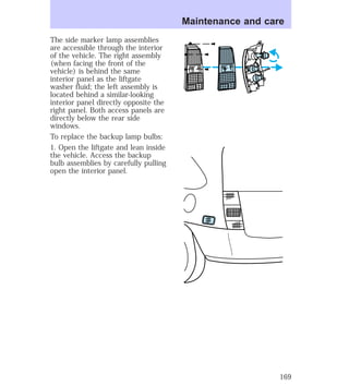 The side marker lamp assemblies 
are accessible through the interior 
of the vehicle. The right assembly 
(when facing the front of the 
vehicle) is behind the same 
interior panel as the liftgate 
washer fluid; the left assembly is 
located behind a similar-looking 
interior panel directly opposite the 
right panel. Both access panels are 
directly below the rear side 
windows. 
To replace the backup lamp bulbs: 
1. Open the liftgate and lean inside 
the vehicle. Access the backup 
bulb assemblies by carefully pulling 
open the interior panel. 
Maintenance and care 
169 
 