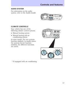 AUDIO SYSTEM 
For information on the audio 
system, refer to the Audio Guide. 
CLIMATE CONTROLS 
Your vehicle has one of the 
following climate control systems: 
² Manual heating system 
² Manual heating and air 
conditioning system 
In some modes, the two systems 
function similarly; in modes where 
the systems do not function 
similarly, the different functions 
are noted. 
* If equipped with air conditioning 
Controls and features 
HI 
SEEK 
TUNE SCAN 
LO 
OFF 
*A/C 
*MAX 
A/C 
TUNE 
DISCS 
EJ REW FF 
BASS TREB 
BAL 
FADE 
TAPE 
CD 
AM 
FM 
– + 
1 
SIDE 1-2 
2 
3 4 
5 
COMP 
1 
SIDE 1-2 
VOL– 
PUSH ON 
MIRROR 
L 
R 
0 0 0 0 0 0 
0 0 0 
40 
30 
20 
50 60 70 
80 
90 
100 
110 20 
40 
60 
80 
100 
120 
140 
160 
180 
E F C H 
FUEL FILL 
1/2 2 
1 
3 
RPM x 10 0 
RESET 
SET 
ACC 
SET 
XXXX 
OF 
XXX 
BASS TREB 
OFF 
E F C H 
MIST 
OFF 
OFF2 
HI 
MIRROR 
LO 
SEEK 
TUNE SCAN 
*A/C 
*MAX 
A/C 
HI 
LO 
OFF 
*A/C 
*MAX 
A/C 
TUNE 
DISCS 
EJ REW FF 
BAL 
FADE 
TAPE 
CD 
AM 
FM 
– + 
1 
SIDE 1-2 
2 
3 4 
5 
COMP 
1 
SIDE 1-2 
VOL– 
PUSH ON 
L 
R 
0 0 0 0 0 0 
0 0 0 
40 
30 
20 
50 60 70 
80 
90 
100 
110 20 
40 
60 
80 
100 
120 
140 
160 
180 
FUEL FILL 
1/2 2 
1 
3 
RPM x 1000 
RESET 
SET 
ACC 
SET 
XXXX 
XXX 
INT 
1 
17 
 