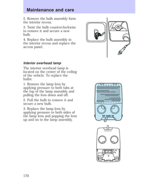 2. Remove the bulb assembly form 
the interior recess. 
3. Twist the bulb counterclockwise 
to remove it and secure a new 
bulb. 
4. Replace the bulb assembly in 
the interior recess and replace the 
access panel. 
Interior overhead lamp 
The interior overhead lamp is 
located on the center of the ceiling 
of the vehicle. To replace the 
bulbs: 
1. Remove the lamp lens by 
applying pressure to both tabs at 
the top of the lamp assembly and 
pulling the lens down and off. 
2. Pull the bulb to remove it and 
secure a new bulb. 
3. Replace the lamp lens by 
applying pressure to both sides of 
the lamp lens and popping the lens 
up and on to the lamp assembly. 
OFF DOOR ON 
OFF DOOR ON 
Maintenance and care 
170 
 