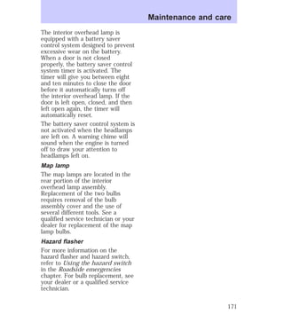 The interior overhead lamp is 
equipped with a battery saver 
control system designed to prevent 
excessive wear on the battery. 
When a door is not closed 
properly, the battery saver control 
system timer is activated. The 
timer will give you between eight 
and ten minutes to close the door 
before it automatically turns off 
the interior overhead lamp. If the 
door is left open, closed, and then 
left open again, the timer will 
automatically reset. 
The battery saver control system is 
not activated when the headlamps 
are left on. A warning chime will 
sound when the engine is turned 
off to draw your attention to 
headlamps left on. 
Map lamp 
The map lamps are located in the 
rear portion of the interior 
overhead lamp assembly. 
Replacement of the two bulbs 
requires removal of the bulb 
assembly cover and the use of 
several different tools. See a 
qualified service technician or your 
dealer for replacement of the map 
lamp bulbs. 
Hazard flasher 
For more information on the 
hazard flasher and hazard switch, 
refer to Using the hazard switch 
in the Roadside emergencies 
chapter. For bulb replacement, see 
your dealer or a qualified service 
technician. 
Maintenance and care 
171 
 