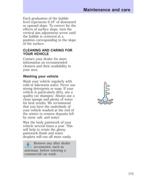 Each graduation of the bubble 
level represents 0.19° of downward 
or upward slope. To correct for the 
effects of surface slope, turn the 
vertical aim adjustment screw until 
the bubble is centered at a 
position corresponding to the slope 
of the surface. 
CLEANING AND CARING FOR 
YOUR VEHICLE 
Contact your dealer for more 
information on recommended 
cleaners and their availability in 
your area. 
Washing your vehicle 
Wash your vehicle regularly with 
cold or lukewarm water. Never use 
strong detergents or soap. If your 
vehicle is particularly dirty, use a 
quality car shampoo. Always use a 
clean sponge and plenty of water 
for best results. We recommend 
that you have the underbody of 
your vehicle washed at the end of 
the winter to remove deposits left 
by snow, salt, and water. 
Wax the body paintwork of your 
vehicle several times a year. This 
will help to retain the glossy 
paintwork finish and water 
droplets will run off more easily. 
Remove any after dealer 
accessories, such as 
antennae, before entering a 
commercial car wash. 
Maintenance and care 
175 
 