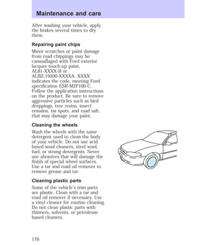 Maintenance and care 
After washing your vehicle, apply 
the brakes several times to dry 
them. 
Repairing paint chips 
Minor scratches or paint damage 
from road chippings may be 
camouflaged with Ford exterior 
lacquer touch-up paint, 
AL81-XXXX-B or 
ALBZ-19500-XXXXA. XXXX 
indicates the code, meeting Ford 
specification ESR-M2P100-C. 
Follow the application instructions 
on the product. Be sure to remove 
aggressive particles such as bird 
droppings, tree resins, insect 
remains, tar spots, and road salt, 
that may damage your paint. 
Cleaning the wheels 
Wash the wheels with the same 
detergent used to clean the body 
of your vehicle. Do not use acid 
based wool cleaners, steel wool, 
fuel, or strong detergents. Never 
use abrasives that will damage the 
finish of special wheel surfaces. 
Use a tar and road oil remover to 
remove grease and tar. 
Cleaning plastic parts 
Some of the vehicle’s trim parts 
are plastic. Clean with a tar and 
road oil remover if necessary. Use 
a vinyl cleaner for routine cleaning. 
Do not clean plastic parts with 
thinners, solvents, or petroleum 
based cleaners. 
176 
 