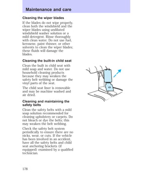 Maintenance and care 
Cleaning the wiper blades 
If the blades do not wipe properly, 
clean both the windshield and the 
wiper blades using undiluted 
windshield washer solution or a 
mild detergent. Rinse thoroughly 
with clean water. Do not use fuel, 
kerosene, paint thinner, or other 
solvents to clean the wiper blades; 
these fluids will damage the 
blades. 
Cleaning the built-in child seat 
Clean the built in child seat with 
mild soap and water. Do not use 
household cleaning products 
because they may weaken the 
safety belt webbing or damage the 
vinyl parts of the seat. 
The child seat liner is removable 
and may be machine washed and 
air dried. 
Cleaning and maintaining the 
safety belts 
Clean the safety belts with a mild 
soap solution recommended for 
cleaning upholstery or carpets. Do 
not bleach or dye the belts; this 
may weaken the belt webbing. 
Check the safety belt system 
periodically to ensure there are no 
nicks, wear, or cuts. If the vehicle 
has been involved in an accident, 
have all the safety belts and child 
seat anchoring brackets (if 
equipped) examined by a qualified 
technician. 
178 
 