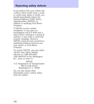 Reporting safety defects 
If you believe that your vehicle has 
a defect which could cause a crash 
or could cause injury or death, you 
should immediately inform the 
National Highway Traffic Safety 
Administration (NHTSA) in 
addition to notifying Ford Motor 
Company. 
If NHTSA receives similar 
complaints, it may open an 
investigation and if it finds that a 
safety defect existing in a group of 
vehicles, it may order a recall and 
remedy campaign. However, 
NHTSA cannot become involved in 
individual problems between you, 
your dealer, or Ford Motor 
Company. 
To contact NHTSA, you may either 
call the Auto Safety Hotline 
toll-free at 1-800-424-9393 
(202-366-0123 in the Washington 
D.C. area) or write to: 
NHTSA 
U.S. Department of Transportation 
400 Seventh Street 
Washington D. C. 20590 
You can also obtain other 
information motor vehicle safety 
from the hotline. 
186 
 
