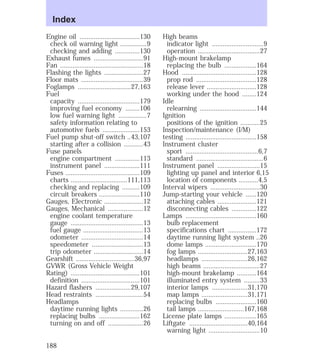 Engine oil ..................................130 
check oil warning light ...............9 
checking and adding ..............130 
Exhaust fumes ............................91 
Fan ...............................................18 
Flashing the lights ......................27 
Floor mats ...................................39 
Foglamps ..............................27,163 
Fuel 
capacity ...................................179 
improving fuel economy ........106 
low fuel warning light ................7 
safety information relating to 
automotive fuels .....................153 
Fuel pump shut-off switch ..43,107 
starting after a collision ...........43 
Fuse panels 
engine compartment ..............113 
instrument panel ....................111 
Fuses ..........................................109 
charts ................................111,113 
checking and replacing ..........109 
circuit breakers .......................110 
Gauges, Electronic ......................12 
Gauges, Mechanical ....................12 
engine coolant temperature 
gauge .........................................13 
fuel gauge ..................................13 
odometer ...................................14 
speedometer .............................13 
trip odometer ............................14 
Gearshift .................................36,97 
GVWR (Gross Vehicle Weight 
Rating) .......................................101 
definition .................................101 
Hazard flashers ....................29,107 
Head restraints ...........................54 
Headlamps 
daytime running lights .............26 
replacing bulbs .......................162 
turning on and off ....................26 
High beams 
indicator light .............................9 
operation ...................................27 
High-mount brakelamp 
replacing the bulb ..................164 
Hood ..........................................128 
prop rod ..................................128 
release lever ............................128 
working under the hood ........124 
Idle 
relearning ................................144 
Ignition 
positions of the ignition ...........25 
Inspection/maintenance (I/M) 
testing ........................................158 
Instrument cluster 
sport .........................................6,7 
standard ......................................6 
Instrument panel ........................15 
lighting up panel and interior 6,15 
location of components ...........4,5 
Interval wipers ............................30 
Jump-starting your vehicle ......120 
attaching cables ......................121 
disconnecting cables ..............122 
Lamps ........................................160 
bulb replacement 
specifications chart ................172 
daytime running light system ..26 
dome lamps .............................170 
fog lamps ............................27,163 
headlamps ..........................26,162 
high beams ................................27 
high-mount brakelamp ...........164 
illuminated entry system .........33 
interior lamps ....................31,170 
map lamps ..........................31,171 
replacing bulbs .......................160 
tail lamps ..........................167,168 
License plate lamps ..................165 
Liftgate .................................40,164 
warning light .............................10 
Index 
188 
 