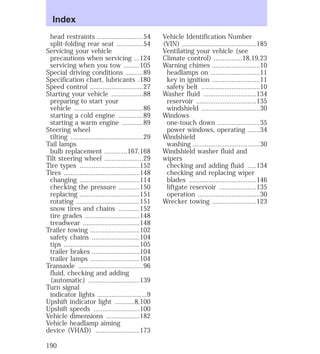 head restraints ..........................54 
split-folding rear seat ...............54 
Servicing your vehicle 
precautions when servicing ...124 
servicing when you tow .........105 
Special driving conditions ..........89 
Specification chart, lubricants .180 
Speed control ..............................27 
Starting your vehicle ..................88 
preparing to start your 
vehicle .......................................86 
starting a cold engine ..............89 
starting a warm engine ............89 
Steering wheel 
tilting .........................................29 
Tail lamps 
bulb replacement .............167,168 
Tilt steering wheel ......................29 
Tire types ..................................152 
Tires ...........................................148 
changing ..................................114 
checking the pressure ............150 
replacing ..................................151 
rotating ....................................151 
snow tires and chains ............152 
tire grades ...............................148 
treadwear ................................148 
Trailer towing ............................102 
safety chains ...........................104 
tips ...........................................105 
trailer brakes ...........................104 
trailer lamps ............................104 
Transaxle .....................................96 
fluid, checking and adding 
(automatic) .............................139 
Turn signal 
indicator lights ............................9 
Upshift indicator light ...........8,100 
Upshift speeds ..........................100 
Vehicle dimensions ...................182 
Vehicle headlamp aiming 
device (VHAD) .........................173 
Vehicle Identification Number 
(VIN) ..........................................185 
Ventilating your vehicle (see 
Climate control) ................18,19,23 
Warning chimes ...........................10 
headlamps on ............................11 
key in ignition ...........................11 
safety belt .................................10 
Washer fluid ..............................134 
reservoir ..................................135 
windshield .................................30 
Windows 
one-touch down ........................35 
power windows, operating .......34 
Windshield 
washing ......................................30 
Windshield washer fluid and 
wipers 
checking and adding fluid .....134 
checking and replacing wiper 
blades ......................................146 
liftgate reservoir .....................135 
operation ...................................30 
Wrecker towing .........................123 
Index 
190 
 