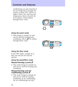 conditioning can only function if 
the air temperature outside the 
vehicle is about 10°C (50°F) or 
higher. Select A/C and turn the 
temperature dial to the left for 
recirculated, cooled airflow 
through these vents: 
Using the panel mode 
² This brings in outside air and 
can be used for heating and 
ventilating. Select for airflow 
through these vents: 
Using the floor mode 
In the OFF mode, outside air is 
shut out and the fan will not 
operate. 
Using the panel/floor mode 
Manual heating system 
² This mode brings in outside air 
and can be used for heating and 
ventilating. 
Manual heating and air 
conditioning system 
² This mode brings in outside air 
and can be used for heating, 
ventilating, or air conditioning; 
the air conditioning can only 
HI 
SEEK 
TUNE SCAN 
LO 
OFF 
*A/C 
*MAX 
A/C 
TUNE 
DISCS 
EJ REW FF 
BASS TREB 
BAL 
FADE 
TAPE 
CD 
AM 
FM 
– + 
1 
SIDE 1-2 
2 
3 4 
5 
COMP 
1 
SIDE 1-2 
VOL– 
PUSH ON 
MIRROR 
L 
R 
0 0 0 0 0 0 
0 0 0 
40 
30 
20 
50 60 70 
80 
90 
100 
110 20 
40 
60 
80 
100 
120 
140 
160 
180 
E F C H 
FUEL FILL 
1/2 2 
1 
3 
RPM x 10 0 
RESET 
SET 
ACC 
SET 
XXXX 
OF 
XXX 
HI 
SEEK 
TUNE SCAN 
LO 
OFF 
*A/C 
*MAX 
A/C 
TUNE 
DISCS 
EJ REW FF 
BASS TREB 
BAL 
FADE 
TAPE 
CD 
AM 
FM 
– + 
1 
SIDE 1-2 
2 
3 4 
5 
COMP 
1 
SIDE 1-2 
VOL– 
PUSH ON 
MIRROR 
L 
R 
0 0 0 0 0 0 
0 0 0 
40 
30 
20 
50 60 70 
80 
90 
100 
110 20 
40 
60 
80 
100 
120 
140 
160 
180 
E F C H 
FUEL FILL 
1/2 2 
1 
3 
RPM x 10 0 
RESET 
SET 
ACC 
SET 
XXXX 
OF 
XXX 
Controls and features 
20 
 