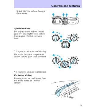 Select for airflow through 
these vents: 
Special features 
For slightly warm airflow toward 
your feet and slightly cool airflow 
toward your chest at the same 
time: 
* If equipped with air conditioning 
For about the same temperature 
airflow toward your chest and feet: 
* If equipped with air conditioning 
For better airflow 
Remove snow, ice, and leaves from 
the intake vents for the best 
airflow: 
Controls and features 
HI 
SEEK 
TUNE SCAN 
LO 
OFF 
*A/C 
*MAX 
A/C 
TUNE 
DISCS 
EJ REW FF 
BASS TREB 
BAL 
FADE 
TAPE 
CD 
AM 
FM 
– + 
1 
SIDE 1-2 
2 
3 4 
5 
COMP 
1 
SIDE 1-2 
VOL– 
PUSH ON 
MIRROR 
L 
R 
0 0 0 0 0 0 
0 0 0 
40 
30 
20 
50 60 70 
80 
90 
100 
110 20 
40 
60 
80 
100 
120 
140 
160 
180 
E F C H 
FUEL FILL 
1/2 2 
1 
3 
RPM x 10 0 
RESET 
SET 
ACC 
SET 
XXXX 
OF 
XXX 
OFF 
HI 
LO 
*A/C 
*MAX 
A/C 
OFF 
HI 
LO 
*A/C 
*MAX 
A/C 
23 
 