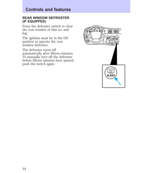 REAR WINDOW DEFROSTER 
(IF EQUIPPED) 
Press the defroster switch to clear 
the rear window of thin ice and 
fog: 
The ignition must be in the ON 
position to operate the rear 
window defroster. 
The defroster turns off 
automatically after fifteen minutes. 
To manually turn off the defroster 
before fifteen minutes have passed, 
push the switch again. 
EJ REW FF 
HI 
SEEK 
TUNE SCAN 
LO 
OFF 
*A/C 
*MAX 
A/C 
TUNE 
DISCS 
R.DEF 
BASS TREB 
BAL 
FADE 
TAPE 
CD 
AM 
FM 
– + 
1 
SIDE 1-2 
2 
3 4 
5 
COMP 
1 
SIDE 1-2 
VOL– 
PUSH ON 
MIRROR 
L 
R 
0 0 0 0 0 0 
0 0 0 
40 
30 
20 
50 60 70 
80 
90 
100 
110 20 
40 
60 
80 
100 
120 
140 
160 
180 
E F C H 
FUEL FILL 
1/2 2 
1 
3 
RPM x 1000 
MIST 
OFF 
OFF2 
RESET 
SET 
ACC 
SET 
XXXX 
XXX 
INT 
1 
Controls and features 
24 
 