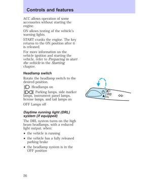ACC allows operation of some 
accessories without starting the 
engine. 
ON allows testing of the vehicle’s 
warning lights. 
START cranks the engine. The key 
returns to the ON position after it 
is released. 
For more information on the 
vehicle ignition and starting the 
vehicle, refer to Preparing to start 
the vehicle in the Starting 
chapter. 
Headlamp switch 
Rotate the headlamp switch to the 
desired position. 
Headlamps on 
Parking lamps, side marker 
lamps, instrument panel lamps, 
license lamps, and tail lamps on 
OFF Lamps off 
Daytime running light (DRL) 
system (if equipped) 
The DRL system turns on the high 
beam headlamps, with a reduced 
light output, when: 
² the vehicle is running 
² the vehicle has a fully released 
parking brake 
² the headlamp system is in the 
OFF position 
OFF 
Controls and features 
26 
 