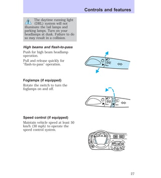 The daytime running light 
(DRL) system will not 
illuminate the tail lamps and 
parking lamps. Turn on your 
headlamps at dusk. Failure to do 
so may result in a collision. 
High beams and flash-to-pass 
Push for high beam headlamp 
operation. 
Pull and release quickly for 
“flash-to-pass” operation. 
Foglamps (if equipped) 
Rotate the switch to turn the 
foglamps on and off. 
Speed control (if equipped) 
Maintain vehicle speed at least 50 
km/h (30 mph) to operate the 
speed control system. 
Controls and features 
OFF 
OFF OFF 
HI 
SEEK 
TUNE SCAN 
LO 
OFF 
*A/C 
*MAX 
A/C 
TUNE 
DISCS 
EJ REW FF 
BASS TREB 
BAL 
FADE 
TAPE 
CD 
AM 
FM 
– + 
1 
SIDE 1-2 
2 
3 4 
5 
COMP 
1 
SIDE 1-2 
VOL– 
PUSH ON 
MIRROR 
L 
R 
0 0 0 0 0 0 
0 0 0 
40 
30 
20 
50 60 70 
80 
90 
100 
110 20 
40 
60 
80 
100 
120 
140 
160 
180 
E F C H 
FUEL FILL 
1/2 2 
1 
3 
RPM x 1000 
MIST 
OFF 
OFF2 
RESET 
SET 
ACC 
SET 
XXXX 
XXX 
INT 
1 
27 
 